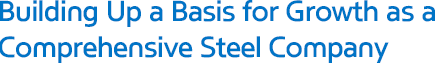 Building Up a Basis for Growth as a Comprehensive Steel Company