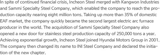 In spite of continued financial crisis, Incheon Steel merged with Kangwon Industries and Sammi Specialty Steel Company, which enabled the company to reach the production capacity nearing eight million tons. Taking up more than 35% of domestic EAF market, the company quickly became the second largest electric arc furnace producer in the world. The acquisition of Sammi Specialty Steel Company also opened a new door for stainless steel production capacity of 250,000 tons a year. Achieving exponential growth, Incheon Steel joined Hyundai Motors Group in 2001. The company then changed its name to INI Steel Company and declared the initiation of the new chapter.