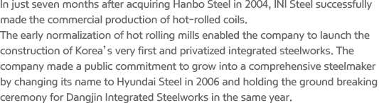 In just seven months after acquiring Hanbo Steel in 2004, INI Steel successfully made the commercial production of hot-rolled coils. The early normalization of hot rolling mills enabled the company to launch the construction of Korea’s very first and privatized integrated steelworks. The company made a public commitment to grow into a comprehensive steelmaker by changing its name to Hyundai Steel in 2006 and holding the ground breaking ceremony for Dangjin Integrated Steelworks in the same year.
