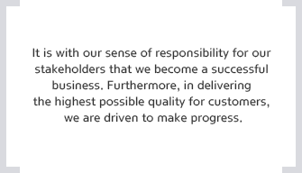 It is with our sense of responsibility for our stakeholders that we become a successful business. Furthermore, in delivering the highest possible quality for customers, we are driven to make progress.