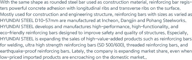 With the same shape as rounded steel bar used as construction material, reinforcing bar registers powerful concrete adhesion with longitudinal ribs and transverse ribs on the surface. Mostly used for construction and engineering structure, reinforcing bars with sizes as varied as HYUNDAI STEEL D10-57mm are manufactured at Incheon, Dangjin and Pohang Steelworks. HYUNDAI STEEL develops and manufactures high-performance, high-functionality, and eco-friendly reinforcing bars designed to improve safety and quality of structures. Especially, HYUNDAI STEEL is expanding the sales of high-value-added products such as reinforcing bars for welding, ultra high strength reinforcing bars (SD 500/600), threaded reinforcing bars, and earthquake-proof reinforcing bars. Lately, the company is expanding market share, even when low-priced imported products are encroaching on the domestic market.