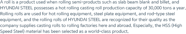 A roll is a product used when rolling semi-products such as slab beam blank and billet, and HYUNDAI STEEL possesses a hot rolling casting roll production capacity of 30,000 tons a year. Rolling rolls are used for hot rolling equipment, steel plate equipment, and rod-type steel equipment, and the rolling rolls of HYUNDAI STEEL are recognized for their quality as the company supplies casting rolls to rolling factories here and abroad. Especially, the HSS (High Speed Steel) material has been selected as a world-class product.
