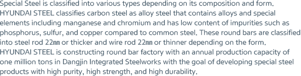 Special Steel is classified into various types depending on its composition and form. HYUNDAI STEEL classifies carbon steel as alloy steel that contains alloys and special elements including manganese and chromium and has low content of impurities such as phosphorus, sulfur, and copper compared to common steel. These round bars are classified into steel rod 22㎜ or thicker and wire rod 22㎜ or thinner depending on the form. HYUNDAI STEEL is constructing round bar factory with an annual production capacity of one million tons in Dangjin Integrated Steelworks with the goal of developing special steel products with high purity, high strength, and high durability.