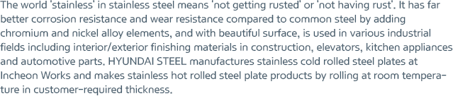 The world 'stainless' in stainless steel means 'not getting rusted' or 'not having rust'. It has far better corrosion resistance and wear resistance compared to common steel by adding chromium and nickel alloy elements, and with beautiful surface, is used in various industrial fields including interior/exterior finishing materials in construction, elevators, kitchen appliances and automotive parts. HYUNDAI STEEL manufactures stainless cold rolled steel plates at Incheon Works and makes stainless hot rolled steel plate products by rolling at room temperature in customer-required thickness.