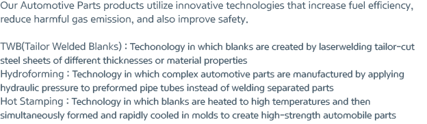 Our Automotive Parts products utilize innovative technologies that increase fuel efficiency, reduce harmful gas emission, and also improve safety. TWB(Tailor Welded Blanks) : Techonology in which blanks are created by laserwelding tailor-cut steel sheets of different thicknesses or material properties, Hydroforming : Technology in which complex automotive parts are manufactured by applying hydraulic pressure to preformed pipe tubes instead of welding separated parts, Hot Stamping : Technology in which blanks are heated to high temperatures and then simultaneously formed and rapidly cooled in molds to create high-strength automobile parts