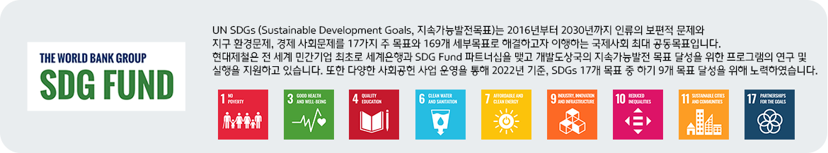 SDG펀드 로고 | UN SDGs (Sustainable Development Goals, 지속가능발전목표)는 2016년부터 2030년까지 인류의 보편적 문제와 지구 환경문제, 경제 사회문제를 17가지 주 목표와 169개 세부목표로 해결하고자 이행하는 국제사회 최대 공동목표입니다.현대제철은 전 세계 민간기업 최초로 세계은행과 SDG Fund 파트너십을 맺고 개발도상국의 지속가능발전 목표 달성을 위한 프로그램의 연구 및 실행을 지원하고 있습니다. 또한 다양한 사회공헌 사업 운영을 통해 2022년 기준, SDGs 17개 목표 중 하기 9개 목표 달성을 위해 노력하였습니다. | 1.NO POVERTY / 3.GOOD HEALTH AND WELL-BEING / 4.QUALITY EDUCATION / 6.CLEAN WATER AND SANITATION / 7.AFFORDABLE AND CLEAN ENERGY / 9.INDUSTRY, INNOVATION AND INFRASTRUCTURE / 10.REDUCED INEQUALITIES / 11.SUSTAINABLE CITIES AND COMMUNITIES /  17.PARTNERSHIPS FOR THE GOALS